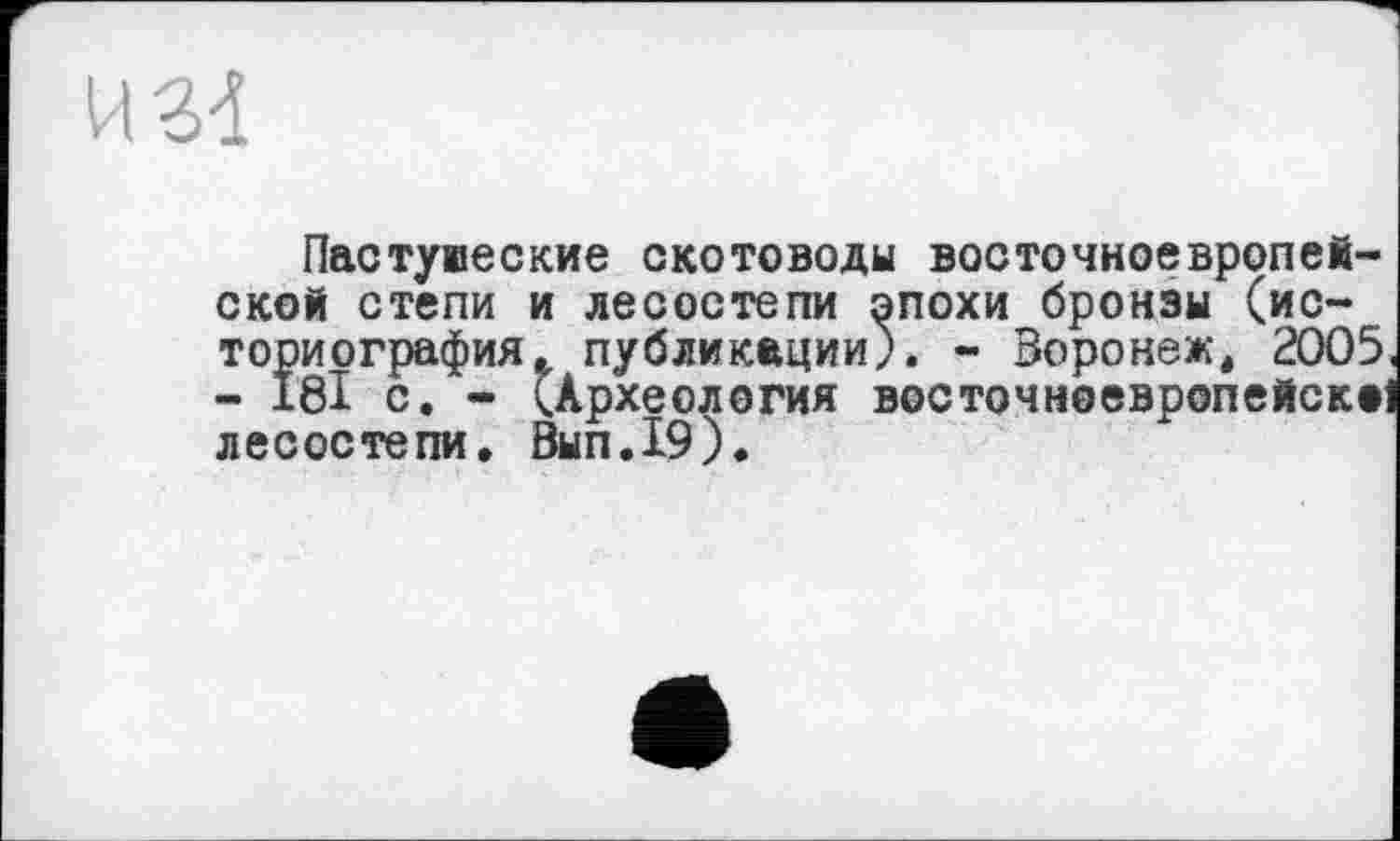﻿Пастуюеские скотоводы восточноевропейской степи и лесостепи эпохи бронзы (историография публикации). - Воронеж, 2005, - І8І с. - (Археология восточноевропейски лесостепи, 0ЫП.19).